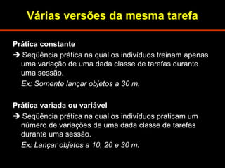 Várias versões da mesma tarefa 
Prática constante 
 Seqüência prática na qual os indivíduos treinam apenas 
uma variação de uma dada classe de tarefas durante 
uma sessão. 
Ex: Somente lançar objetos a 30 m. 
Prática variada ou variável 
 Seqüência prática na qual os indivíduos praticam um 
número de variações de uma dada classe de tarefas 
durante uma sessão. 
Ex: Lançar objetos a 10, 20 e 30 m. 
 