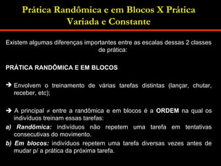 Prática Randômica e em Blocos X Prática 
Variada e Constante 
Existem algumas diferenças importantes entre as escalas dessas 2 classes 
de prática: 
PRÁTICA RANDÔMICA E EM BLOCOS 
 Envolvem o treinamento de várias tarefas distintas (lançar, chutar, 
receber, etc); 
 A principal ¹ entre a randômica e em blocos é a ORDEM na qual os 
indivíduos treinam essas tarefas: 
a) Randômica: indivíduos não repetem uma tarefa em tentativas 
consecutivas do movimento. 
b) Em blocos: indivíduos repetem uma tarefa diversas vezes antes de 
mudar p/ a prática da próxima tarefa. 
 