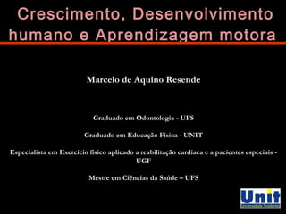 Crescimento, DDeesseennvvoollvviimmeennttoo 
hhuummaannoo ee AApprreennddiizzaaggeemm mmoottoorraa 
Marcelo de Aquino Resende 
Graduado em Odontologia - UFS 
Graduado em Educação Física - UNIT 
Especialista em Exercício físico aplicado a reabilitação cardíaca e a pacientes especiais - 
UGF 
Mestre em Ciências da Saúde – UFS 
 