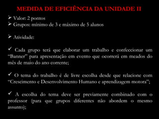 MEDIDA DE EFICIÊNCIA DA UNIDADE II 
 Valor: 2 pontos 
 Grupos: mínimo de 3 e máximo de 5 alunos 
 Atividade: 
 Cada grupo terá que elaborar um trabalho e confeccionar um 
“Banner” para apresentação em evento que ocorrerá em meados do 
mês de maio do ano corrente; 
 O tema do trabalho é de livre escolha desde que relacione com 
“Crescimento e Desenvolvimento Humano e aprendizagem motora”; 
 A escolha do tema deve ser previamente combinado com o 
professor (para que grupos diferentes não abordem o mesmo 
assunto); 
 