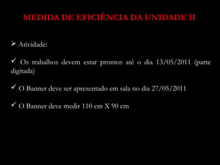 MEDIDA DE EFICIÊNCIA DA UNIDADE II 
 Atividade: 
 Os trabalhos devem estar prontos até o dia 13/05/2011 (parte 
digitada) 
 O Banner deve ser apresentado em sala no dia 27/05/2011 
 O Banner deve medir 110 cm X 90 cm 
 