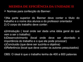 MEDIDA DE EFICIÊNCIA DA UNIDADE II 
 Normas para confecção do Banner: 
1)Na parte superior do Banner deve conter o título do 
trabalho e o nome dos alunos e do professor orientador 
2) O corpo do trabalho deve conter: 
a)Introdução ( local onde ser dada uma idéia geral do que 
vem a ser o trabalho) 
b)Desenvolvimento (local onde deve ser abordado a 
importância do trabalho e o que ele pode provocar) 
c)Conclusão (que deve ser sucinta e objetiva) 
d)Referência (local que deve conter os autores pesquisados) 
OBS: O ideal é que o trabalho tenha de 400 a 600 palavras 
 