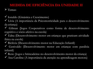 MEDIDA DE EFICIÊNCIA DA UNIDADE II 
 Temas: 
 Ionaldo (Ginástica e Crescimento) 
 Lívia (A importância da Psicomotricidade para o desenvolvimento 
da criança) 
 Gilman (Jogos Cooperativos como forma de desenvolvimento 
cognitivo e sócio-afetivo na escola) 
 Edna (Desenvolvimento motor em crianças que praticam atividade 
física na escola) 
 Riclécia (Desenvolvimento motor na Educação Infantil) 
 Genivaldo (Desenvolvimento motor em crianças com paralisia 
infantil) 
 Rene (Jogos e brincadeiras no desenvolvimento motor da criança) 
 Ana Caroline (A importância da atenção na aprendizagem motora) 

