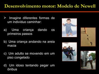 Desenvolvimento motor: Modelo de Newell 
 Imagine diferentes formas de 
um indivíduo caminhar: 
a) Uma criança dando os 
primeiros passos 
b) Uma criança andando na areia 
macia 
c) Um adulto se movendo em um 
piso congelado 
d) Um idoso tentando pegar um 
ônibus 
 