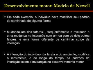 Desenvolvimento motor: Modelo de Newell 
 Em cada exemplo, o indivíduo deve modificar seu padrão 
de caminhada de alguma forma 
 Mudando um dos fatores, , freqüentemente o resultado é 
uma mudança na interação com um ou com os dois outros 
fatores, e uma forma diferente de caminhar surge da 
interação 
 A interação do indivíduo, da tarefa e do ambiente, modifica 
o movimento, e ao longo do tempo, os padrões de 
interação levam a mudanças no desenvolvimento motor 
 