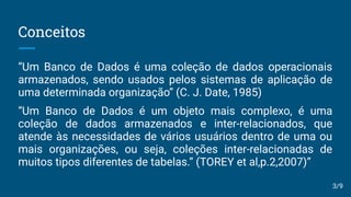 Conceitos
“Um Banco de Dados é uma coleção de dados operacionais
armazenados, sendo usados pelos sistemas de aplicação de
uma determinada organização” (C. J. Date, 1985)
“Um Banco de Dados é um objeto mais complexo, é uma
coleção de dados armazenados e inter-relacionados, que
atende às necessidades de vários usuários dentro de uma ou
mais organizações, ou seja, coleções inter-relacionadas de
muitos tipos diferentes de tabelas.” (TOREY et al,p.2,2007)”
3/9
 