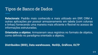Tipos de Banco de Dados
Relacionais: Padrão mais conhecido e mais utilizado em ERP, CRM e
outras aplicações por possuir armazenamento em tabela (com colunas
e linhas) fornecendo uma maneira mais eﬁciente e ﬂexível no acesso de
informações estruturadas;
Orientados a objetos: Armazenam seus registros no formato de objetos,
como deﬁnido no paradigma orientado a objetos;
Distribuídos (BDD), Data warehouses, NoSQL, Gráﬁcos, OLTP
4/9
 