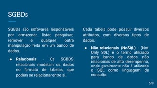 SGBDs
SGBDs são softwares responsáveis
por armazenar, listar, pesquisar,
remover e qualquer outra
manipulação feita em um banco de
dados.
● Relacionais - Os SGBDS
relacionais modelam os dados
no formato de tabelas, que
podem se relacionar entre si.
Cada tabela pode possuir diversos
atributos, com diversos tipos de
dados.
● Não-relacionais (NoSQL) - (Not
Only SQL) é o termo utilizado
para banco de dados não
relacionais de alto desempenho,
onde geralmente não é utilizado
o SQL como linguagem de
consulta.
5/9
 