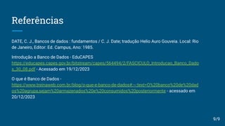 Referências
DATE, C. J., Bancos de dados : fundamentos / C. J. Date; tradução Helio Auro Gouveia. Local: Rio
de Janeiro, Editor: Ed. Campus, Ano: 1985.
Introdução a Banco de Dados - EduCAPES
https://educapes.capes.gov.br/bitstream/capes/564494/2/FASCICULO_Introducao_Banco_Dado
s_30_08.pdf - Acessado em 19/12/2023
O que é Banco de Dados -
https://www.treinaweb.com.br/blog/o-que-e-banco-de-dados#:~:text=O%20banco%20de%20dad
os%20agrupa,sejam%20armazenados%20e%20consumidos%20posteriormente - acessado em
20/12/2023
9/9
 