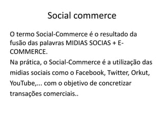 Social commerce
O termo Social-Commerce é o resultado da
fusão das palavras MIDIAS SOCIAS + ECOMMERCE.
Na prática, o Social-Commerce é a utilização das
midias sociais como o Facebook, Twitter, Orkut,
YouTube,... com o objetivo de concretizar
transações comerciais..

 