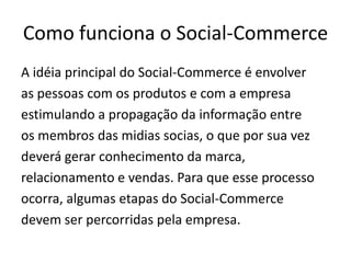 Como funciona o Social-Commerce
A idéia principal do Social-Commerce é envolver
as pessoas com os produtos e com a empresa
estimulando a propagação da informação entre
os membros das midias socias, o que por sua vez
deverá gerar conhecimento da marca,
relacionamento e vendas. Para que esse processo
ocorra, algumas etapas do Social-Commerce
devem ser percorridas pela empresa.

 
