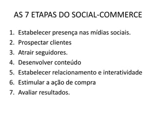 AS 7 ETAPAS DO SOCIAL-COMMERCE
1.
2.
3.
4.
5.
6.
7.

Estabelecer presença nas mídias sociais.
Prospectar clientes
Atrair seguidores.
Desenvolver conteúdo
Estabelecer relacionamento e interatividade
Estimular a ação de compra
Avaliar resultados.

 