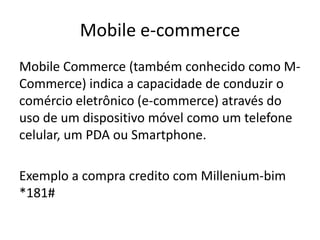 Mobile e-commerce
Mobile Commerce (também conhecido como MCommerce) indica a capacidade de conduzir o
comércio eletrônico (e-commerce) através do
uso de um dispositivo móvel como um telefone
celular, um PDA ou Smartphone.
Exemplo a compra credito com Millenium-bim
*181#

 