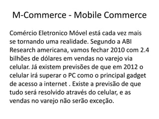 M-Commerce - Mobile Commerce
Comércio Eletronico Móvel está cada vez mais
se tornando uma realidade. Segundo a ABI
Research americana, vamos fechar 2010 com 2.4
bilhões de dólares em vendas no varejo via
celular. Já existem previsões de que em 2012 o
celular irá superar o PC como o principal gadget
de acesso a internet . Existe a previsão de que
tudo será resolvido através do celular, e as
vendas no varejo não serão exceção.

 