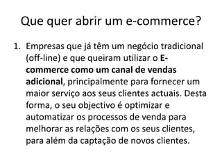 Que quer abrir um e-commerce?
1. Empresas que já têm um negócio tradicional
(off-line) e que queiram utilizar o Ecommerce como um canal de vendas
adicional, principalmente para fornecer um
maior serviço aos seus clientes actuais. Desta
forma, o seu objectivo é optimizar e
automatizar os processos de venda para
melhorar as relações com os seus clientes,
para além da captação de novos clientes.

 