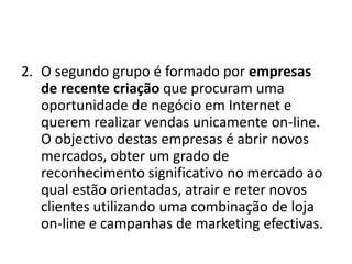 2. O segundo grupo é formado por empresas
de recente criação que procuram uma
oportunidade de negócio em Internet e
querem realizar vendas unicamente on-line.
O objectivo destas empresas é abrir novos
mercados, obter um grado de
reconhecimento significativo no mercado ao
qual estão orientadas, atrair e reter novos
clientes utilizando uma combinação de loja
on-line e campanhas de marketing efectivas.

 
