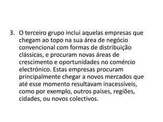 3. O terceiro grupo inclui aquelas empresas que
chegam ao topo na sua área de negócio
convencional com formas de distribuição
clássicas, e procuram novas áreas de
crescimento e oportunidades no comércio
electrónico. Estas empresas procuram
principalmente chegar a novos mercados que
até esse momento resultavam inacessíveis,
como por exemplo, outros países, regiões,
cidades, ou novos colectivos.

 