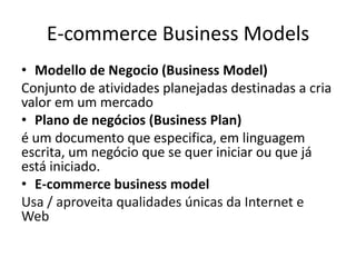 E-commerce Business Models
• Modello de Negocio (Business Model)
Conjunto de atividades planejadas destinadas a cria
valor em um mercado
• Plano de negócios (Business Plan)
é um documento que especifica, em linguagem
escrita, um negócio que se quer iniciar ou que já
está iniciado.
• E-commerce business model
Usa / aproveita qualidades únicas da Internet e
Web

 