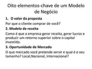 Oito elementos-chave de um Modelo
de Negócio
1. O valor da proposta
Por que o cliente comprar de você?
2. Modelo de receita
Como é que a empresa gerar receita, gerar lucros e
produzir um retorno superior sobre o capital
investido.
3. Oportunidade de Mercado
O que mercado você pretende servir e qual é o seu
tamanho? Local,Nacional, Internacional?

 