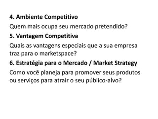 4. Ambiente Competitivo
Quem mais ocupa seu mercado pretendido?
5. Vantagem Competitiva
Quais as vantagens especiais que a sua empresa
traz para o marketspace?
6. Estratégia para o Mercado / Market Strategy
Como você planeja para promover seus produtos
ou serviços para atrair o seu público-alvo?

 