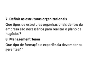 7. Definir as estruturas organizacionais
Que tipos de estruturas organizacionais dentro da
empresa são necessários para realizar o plano de
negócios?
8. Management Team
Que tipo de formação e experiência devem ter os
gerentes? "

 