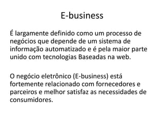 E-business
É largamente definido como um processo de
negócios que depende de um sistema de
informação automatizado e é pela maior parte
unido com tecnologias Baseadas na web.
O negócio eletrônico (E-business) está
fortemente relacionado com fornecedores e
parceiros e melhor satisfaz as necessidades de
consumidores.

 