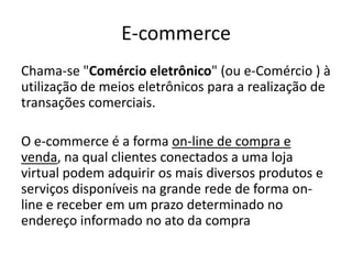 E-commerce
Chama-se "Comércio eletrônico" (ou e-Comércio ) à
utilização de meios eletrônicos para a realização de
transações comerciais.
O e-commerce é a forma on-line de compra e
venda, na qual clientes conectados a uma loja
virtual podem adquirir os mais diversos produtos e
serviços disponíveis na grande rede de forma online e receber em um prazo determinado no
endereço informado no ato da compra

 