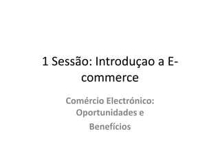 1 Sessão: Introduçao a Ecommerce
Comércio Electrónico:
Oportunidades e
Benefícios

 