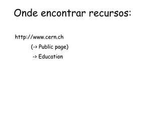 Onde encontrar recursos:
http://www.cern.ch
(-> Public page)
-> Education
 