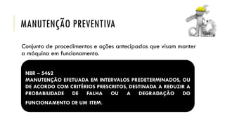 MANUTENÇÃO PREVENTIVA
Conjunto de procedimentos e ações antecipadas que visam manter
a máquina em funcionamento.
NBR – 5462
MANUTENÇÃO EFETUADA EM INTERVALOS PREDETERMINADOS, OU
DE ACORDO COM CRITÉRIOS PRESCRITOS, DESTINADA A REDUZIR A
PROBABILIDADE DE FALHA OU A DEGRADAÇÃO DO
FUNCIONAMENTO DE UM ITEM.
 