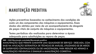 MANUTENÇÃO PREDITIVA
Ações preventivas baseadas no conhecimento das condições de
cada um dos componentes das máquinas e equipamentos. Esses
dados são obtidos por meio de um acompanhamento do desgaste
de peças vitais de conjunto de máquinas e equipamentos.
Testes periódicos são realizados para determinar a época
adequada para substituições ou reparo de peças.
NBR – 5462 Manutenção controlada/Manutenção preditiva
MANUTENÇÃO QUE PERMITE GARANTIR UMA QUALIDADE DE SERVIÇO DESEJADA, COM
BASE NA APLICAÇÃO SISTEMÁTICA DE TÉCNICAS DE ANÁLISE, UTILIZANDO-SE DE MEIOS
DE SUPERVISÃO CENTRALIZADOS OU DE AMOSTRAGEM, PARA REDUZIR AO MÍNIMO A
MANUTENÇÃO PREVENTIVA E DIMINUIR A MANUTENÇÃO CORRETIVA.
 