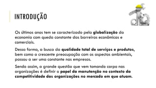 INTRODUÇÃO
Os últimos anos tem se caracterizado pela globalização da
economia com queda constante das barreiras econômicas e
comerciais.
Dessa forma, a busca da qualidade total de serviços e produtos,
bem como a crescente preocupação com os aspectos ambientais,
passou a ser uma constante nas empresas.
Sendo assim, a grande questão que vem tomando corpo nas
organizações é definir o papel da manutenção no contexto da
competitividade das organizações no mercado em que atuam.
 