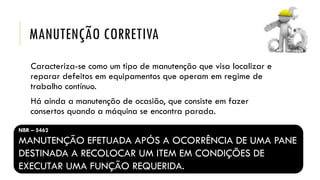 MANUTENÇÃO CORRETIVA
Caracteriza-se como um tipo de manutenção que visa localizar e
reparar defeitos em equipamentos que operam em regime de
trabalho contínuo.
Há ainda a manutenção de ocasião, que consiste em fazer
consertos quando a máquina se encontra parada.
NBR – 5462
MANUTENÇÃO EFETUADA APÓS A OCORRÊNCIA DE UMA PANE
DESTINADA A RECOLOCAR UM ITEM EM CONDIÇÕES DE
EXECUTAR UMA FUNÇÃO REQUERIDA.
 