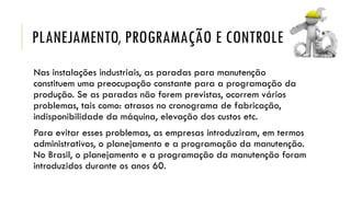 PLANEJAMENTO, PROGRAMAÇÃO E CONTROLE
Nas instalações industriais, as paradas para manutenção
constituem uma preocupação constante para a programação da
produção. Se as paradas não forem previstas, ocorrem vários
problemas, tais como: atrasos no cronograma de fabricação,
indisponibilidade da máquina, elevação dos custos etc.
Para evitar esses problemas, as empresas introduziram, em termos
administrativos, o planejamento e a programação da manutenção.
No Brasil, o planejamento e a programação da manutenção foram
introduzidos durante os anos 60.
 