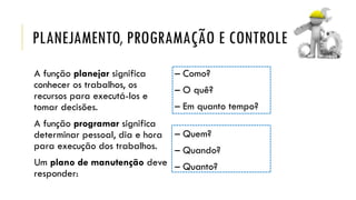 PLANEJAMENTO, PROGRAMAÇÃO E CONTROLE
A função planejar significa
conhecer os trabalhos, os
recursos para executá-los e
tomar decisões.
A função programar significa
determinar pessoal, dia e hora
para execução dos trabalhos.
Um plano de manutenção deve
responder:
– Como?
– O quê?
– Em quanto tempo?
– Quem?
– Quando?
– Quanto?
 
