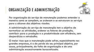 ORGANIZAÇÃO E ADMINISTRAÇÃO
Por organização do serviço de manutenção podemos entender a
maneira como se compõem, se ordenam e se estruturam os serviços
para o alcance dos objetivos visados.
A administração do serviço de manutenção tem o objetivo de
normatizar as atividades, ordenar os fatores de produção,
contribuir para a produção e a produtividade com eficiência, sem
desperdícios e retrabalho.
O maior risco que a manutenção pode sofrer, especialmente nas
grandes empresas, é o da perda do seu principal objetivo, por
causa, principalmente, da falta de organização e de uma
administração excessivamente burocratizada.
 