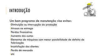 INTRODUÇÃO
Um bom programa de manutenção visa evitar:
Diminuição ou interrupção da produção
Atrasos na entrega
Perdas financeiras
Aumento dos custos
Elementos de máquinas com menor possibilidade de defeito de
fabricação
Insatisfação dos clientes
Perda de mercado
etc
 