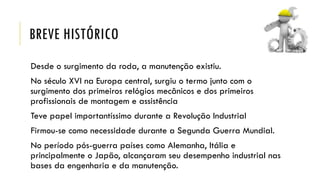 BREVE HISTÓRICO
Desde o surgimento da roda, a manutenção existiu.
No século XVI na Europa central, surgiu o termo junto com o
surgimento dos primeiros relógios mecânicos e dos primeiros
profissionais de montagem e assistência
Teve papel importantíssimo durante a Revolução Industrial
Firmou-se como necessidade durante a Segunda Guerra Mundial.
No período pós-guerra países como Alemanha, Itália e
principalmente o Japão, alcançaram seu desempenho industrial nas
bases da engenharia e da manutenção.
 