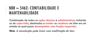 NBR – 5462: CONFIABILIDADE E
MANTENABILIDADE
Combinação de todas as ações técnicas e administrativas, incluindo
as de supervisão, destinadas a manter ou recolocar um item em um
estado no qual possa desempenhar uma função requerida.
Nota: A manutenção pode incluir uma modificação do item.
 