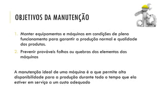 OBJETIVOS DA MANUTENÇÃO
1. Manter equipamentos e máquinas em condições de pleno
funcionamento para garantir a produção normal e qualidade
dos produtos.
2. Prevenir prováveis falhas ou quebras dos elementos das
máquinas
A manutenção ideal de uma máquina é a que permite alta
disponibilidade para a produção durante todo o tempo que ela
estiver em serviço a um custo adequado
 