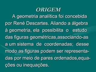 ORIGEM A geometria analítica foi concebida  por René Descartes. Aliando a álgebra à geometria, ela  possibilita  o  estudo  das figuras geométricas,associando-as  a um sistema  de  coordenadas;  desse modo as figuras podem ser representa- das por meio de pares ordenados,equa- ções ou inequações. 