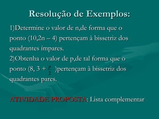Resolução de Exemplos: 1)Determine o valor de n,de forma que o  ponto (10,2n – 4) pertençam à bissetriz dos quadrantes ímpares. 2)Obtenha o valor de p,de tal forma que o  ponto (8, 3 +  )pertençam à bissetriz dos quadrantes pares. ATIVIDADE PROPOSTA : Lista complementar 