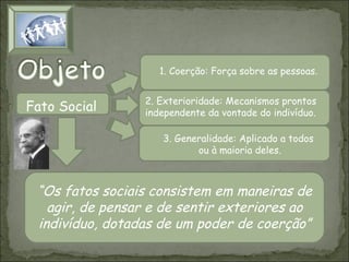 1. Coerção: Força sobre as pessoas.

Fato Social

2. Exterioridade: Mecanismos prontos
independente da vontade do indivíduo.
3. Generalidade: Aplicado a todos
ou à maioria deles.

“Os fatos sociais consistem em maneiras de
agir, de pensar e de sentir exteriores ao
indivíduo, dotadas de um poder de coerção”

 