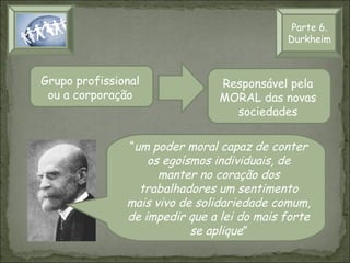 Parte 6.
Durkheim

Grupo profissional
ou a corporação

Responsável pela
MORAL das novas
sociedades

“um poder moral capaz de conter
os egoísmos individuais, de
manter no coração dos
trabalhadores um sentimento
mais vivo de solidariedade comum,
de impedir que a lei do mais forte
se aplique”

 