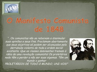 “. Os comunistas não se rebaixam a dissimular
suas opiniões e seus fins. Proclamam abertamente
que seus objetivos só podem ser alcançados pela
derrubada violenta de toda a ordem social
existente. Que as classes dominantes tremam à
idéia de uma revolução comunista! Os proletários
nada têm a perder a não ser suas algemas. Têm um
mundo a ganhar
PROLETÁRIOS DE TODO O MUNDO, UNI-VOS!”

 