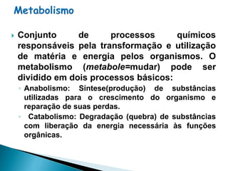    Conjunto      de     processos      químicos
    responsáveis pela transformação e utilização
    de matéria e energia pelos organismos. O
    metabolismo (metabole=mudar) pode ser
    dividido em dois processos básicos:
    ◦ Anabolismo: Síntese(produção) de substâncias
      utilizadas para o crescimento do organismo e
      reparação de suas perdas.
    ◦ Catabolismo: Degradação (quebra) de substâncias
      com liberação da energia necessária às funções
      orgânicas.
 