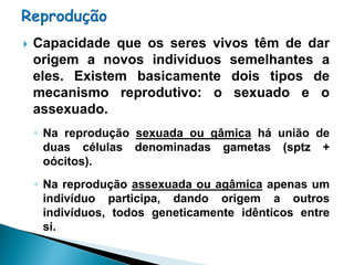    Capacidade que os seres vivos têm de dar
    origem a novos indivíduos semelhantes a
    eles. Existem basicamente dois tipos de
    mecanismo reprodutivo: o sexuado e o
    assexuado.
    ◦ Na reprodução sexuada ou gâmica há união de
      duas células denominadas gametas (sptz +
      oócitos).
    ◦ Na reprodução assexuada ou agâmica apenas um
      indivíduo participa, dando origem a outros
      indivíduos, todos geneticamente idênticos entre
      si.
 
