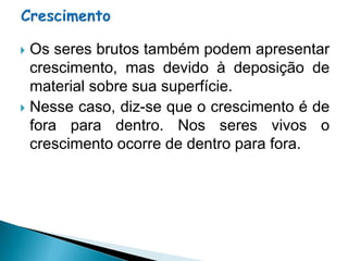  Os seres brutos também podem apresentar
  crescimento, mas devido à deposição de
  material sobre sua superfície.
 Nesse caso, diz-se que o crescimento é de
  fora para dentro. Nos seres vivos o
  crescimento ocorre de dentro para fora.
 