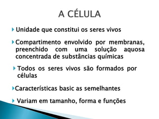  Unidade que constitui os seres vivos

 Compartimento envolvido por membranas,
  preenchido com uma solução aquosa
  concentrada de substâncias químicas

 Todos os seres vivos são formados por
  células

Características basic as semelhantes

 Variam em tamanho, forma e funções
 