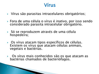 Vírus
   Vírus são parasitas intracelulares obrigatórios;

   Fora de uma célula o vírus é inativo, por isso sendo
    considerado parasita intracelular obrigatório.

    Só se reproduzem através de uma célula
    hospedeira;

    Os vírus atacam tipos específicos de células.
    Existem os vírus que atacam células animais,
    vegetais e bactérias.

    Os vírus mais conhecidos são os que atacam as
    bactérias chamados de bacteriófagos.


 